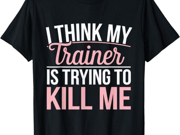 I think my trainer is trying to kill me t-shirt