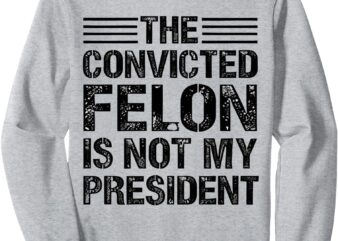 The Convicted Felon Is Not My President Funny Sweatshirt