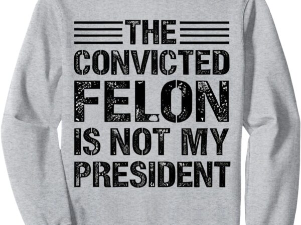 The convicted felon is not my president funny sweatshirt