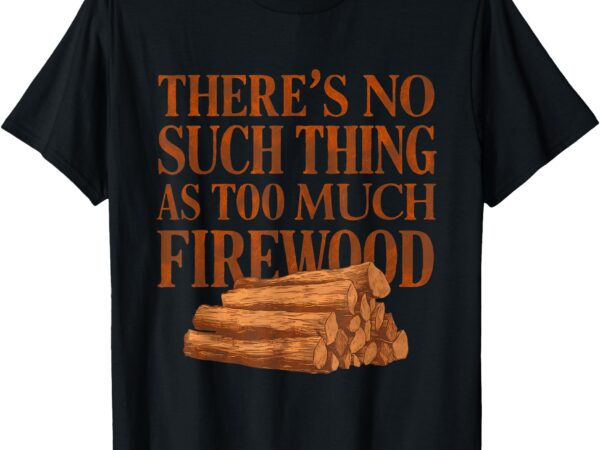 There’s no such thing as too much firewood funny woodworker t-shirt