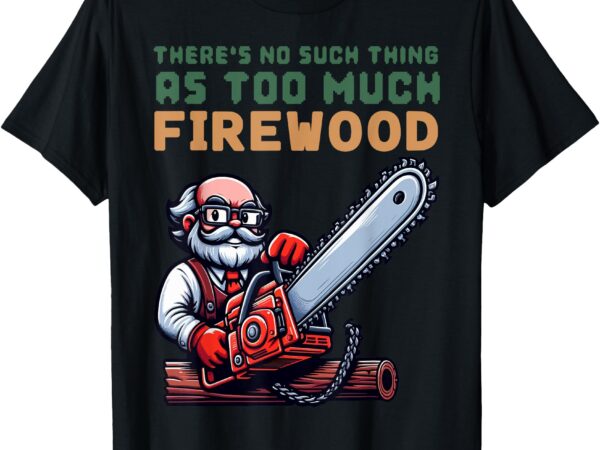 There’s no such thing as too much firewood, woodworking. t-shirt