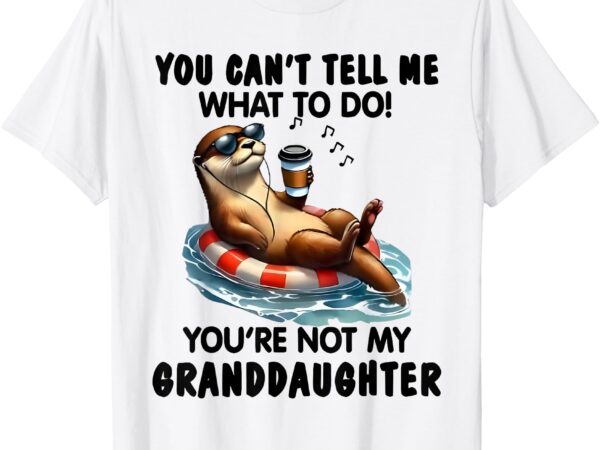 You cant tell me what to do youre not my granddaughter otter t-shirt