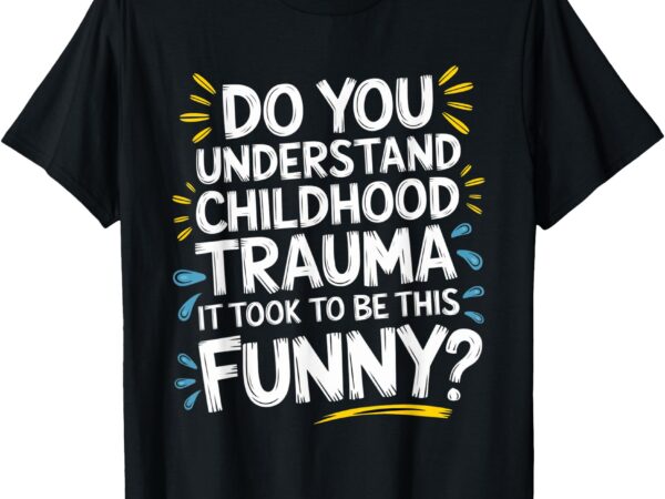 Do you understand the childhood trauma it took to be funny t-shirt