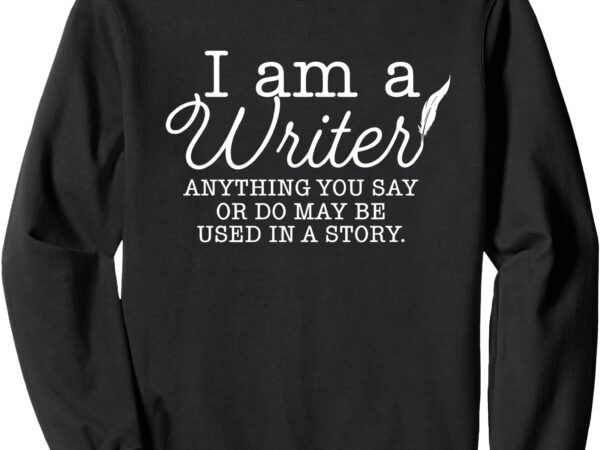 I am a writer anything you say or do may be used in a story sweatshirt