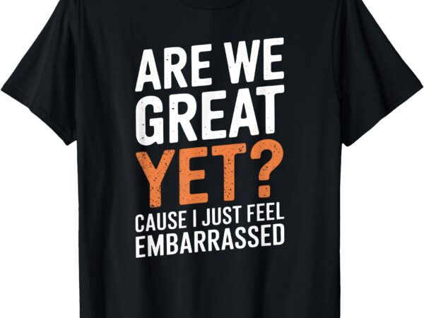 Are we great yet because i just feel embarrassed funny t-shirt