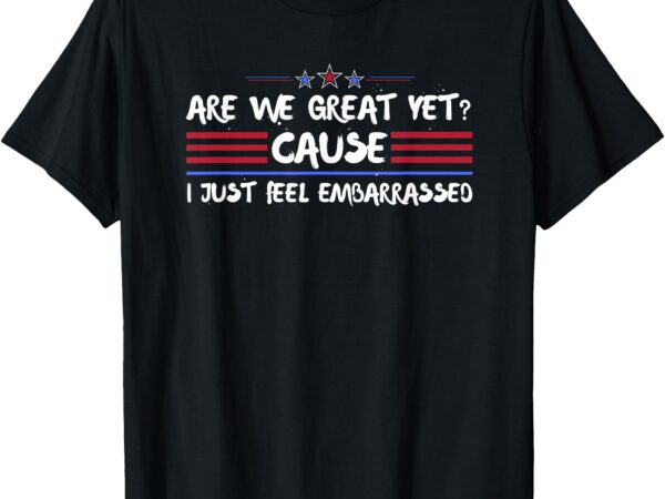 Are we great yet cause i just feel embarrassed anti-trump t-shirt