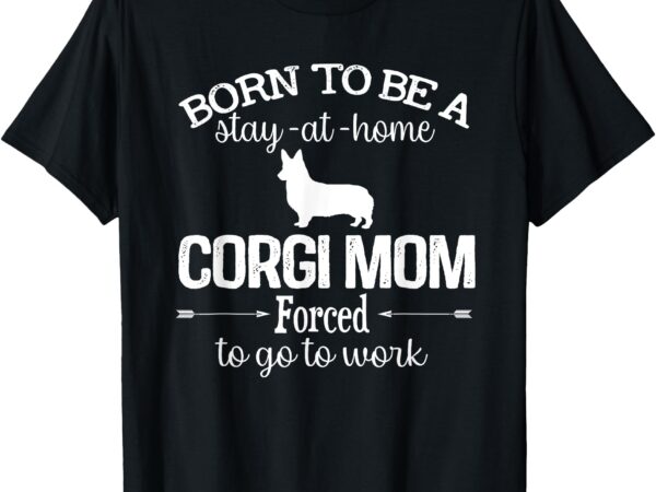 Corgi mom born to be stay at home forced to go to work t-shirt