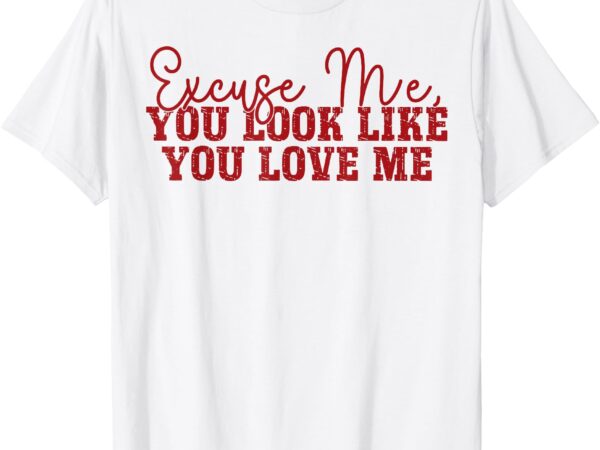 Excuse me you look like you love me t-shirt