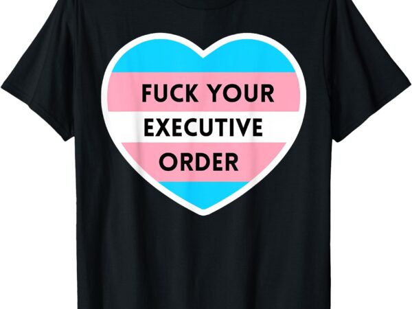 Fuck your executive order funny transgender heart t-shirt