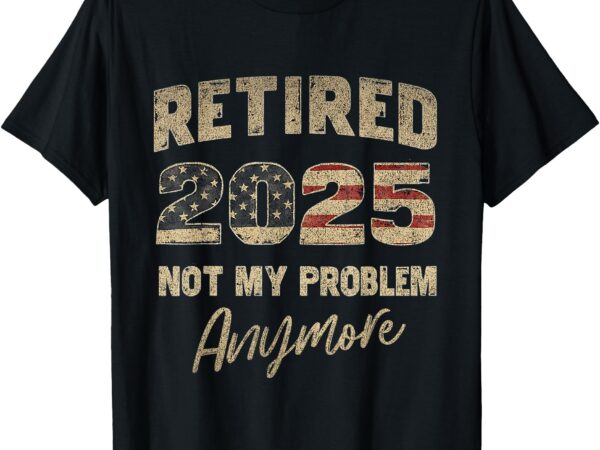 Funny retired 2025 not my problem anymore retirement men dad t-shirt