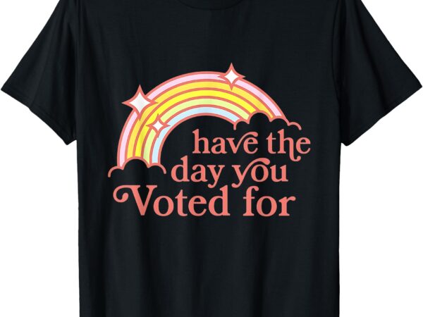 Have the day you voted for funny t-shirt