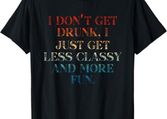 I don't get drunk i just get less classy and more fun t-shirt