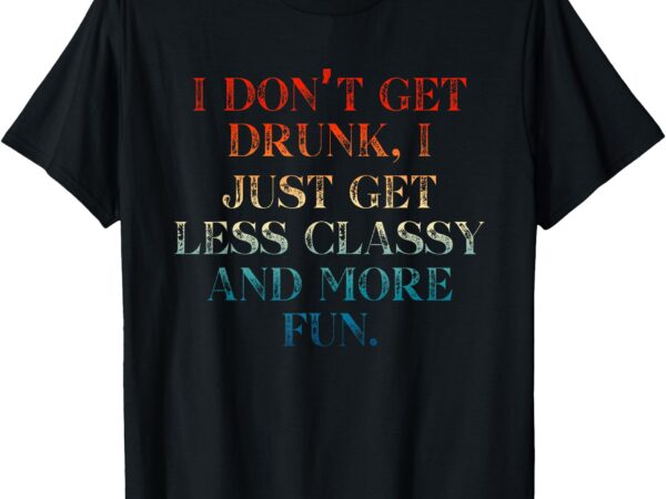 I don’t get drunk i just get less classy and more fun t-shirt