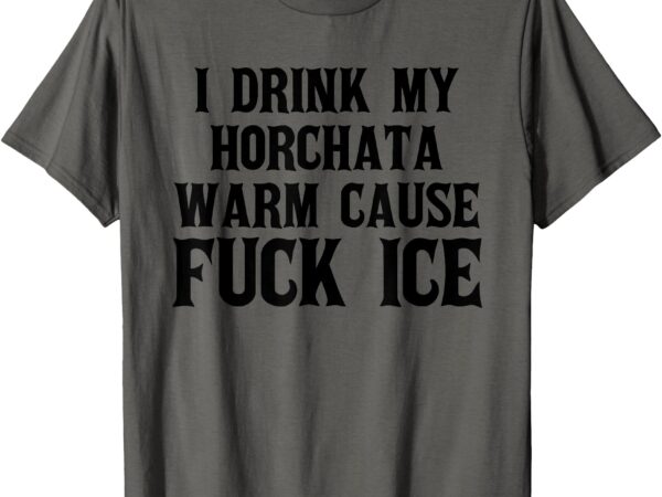 I drink my horchata warm cause fuck ice deportation protest t-shirt