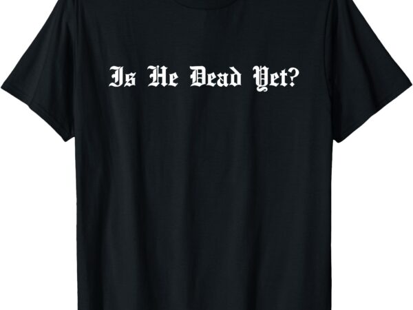 Is he dead yet_ sarcastic t-shirt