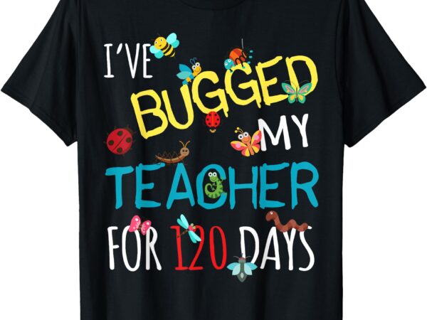 I’ve bugged my teacher for 120 days of school for student t-shirt