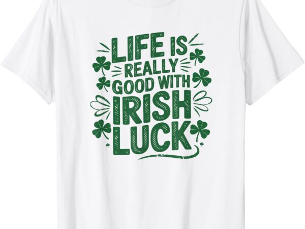 Life is really good with irish luck – st. patrick’s day tee t-shirt