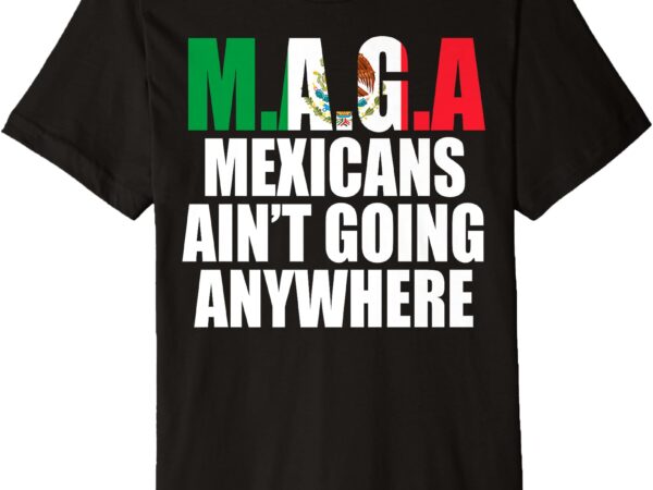 Maga – mexicans ain’t going anywhere premium t-shirt