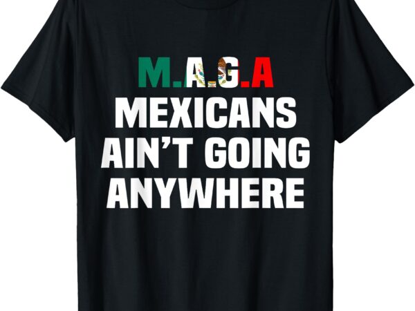 Maga – mexicans ain’t going anywhere t-shirt