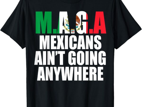 Maga – mexicans ain’t going anywhere t-shirt