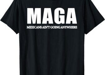 MAGA Mexicans Ain’t Going Anywhere Saying Quote Men Women T-Shirt