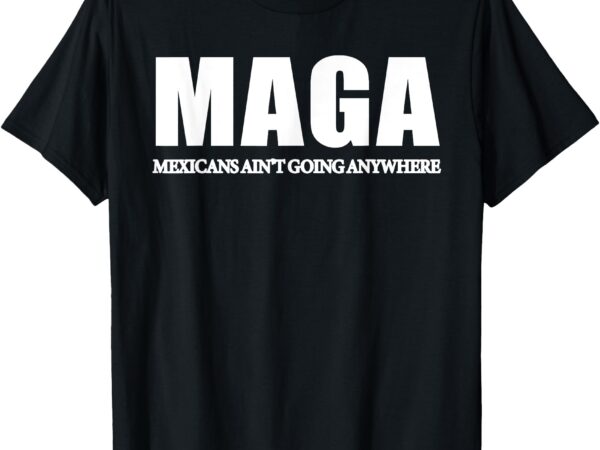 Maga mexicans ain’t going anywhere saying quote men women t-shirt