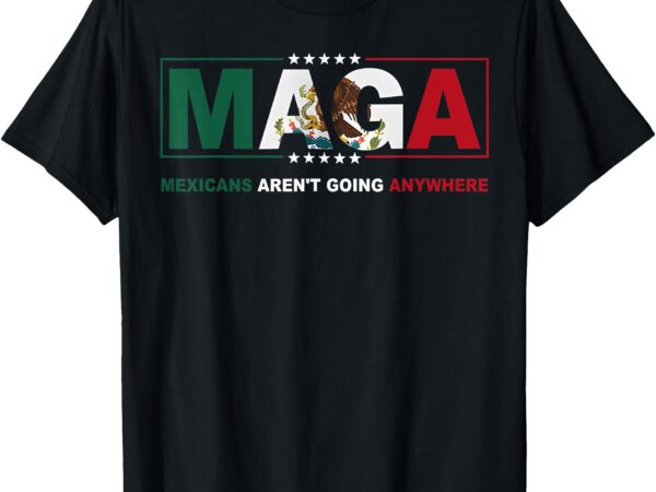 Maga mexicans aren’t going anywhere activist human rights t-shirt