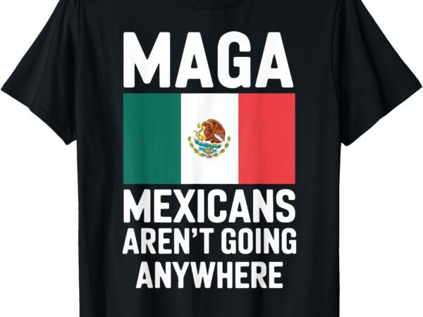 Maga mexicans aren’t going anywhere mexico mexican pride t-shirt