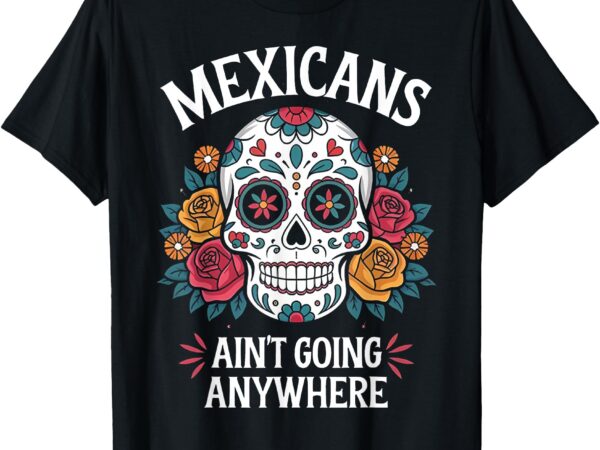 Mexicans ain’t going anywhere sugar skull t-shirt