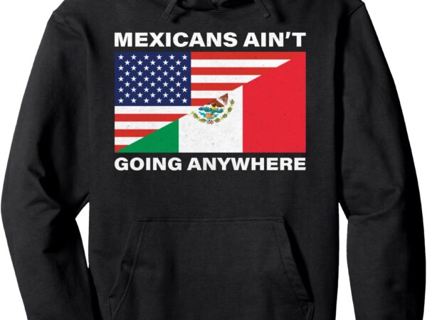 Mexicans ain’t going nowhere pullover hoodie t shirt designs for sale