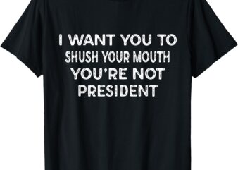 Shush Your Mouth Not President Funny Political Statement T-Shirt