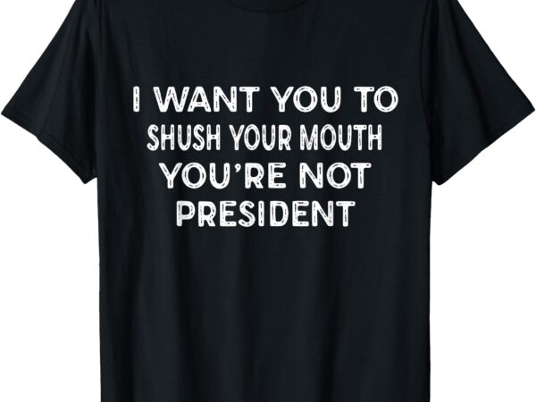 Shush your mouth not president funny political statement t-shirt