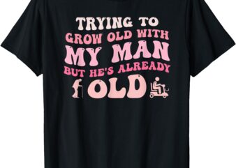 Trying To Grow Old With My Man But He’s Already Old Quote T-Shirt