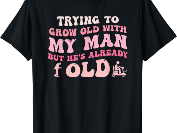 Trying to grow old with my man but he’s already old quote t-shirt