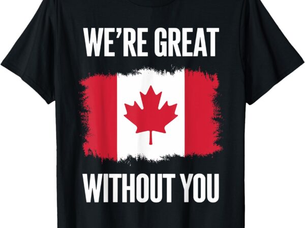 We’re great without you canadian flag statement political t-shirt