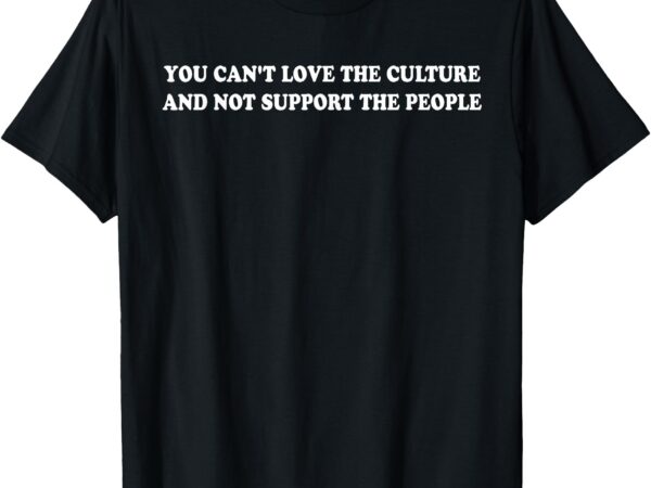 You can’t love the culture and not support the people t-shirt