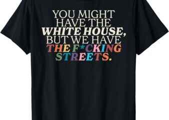 You might have the white house we have the fucking streets t-shirt