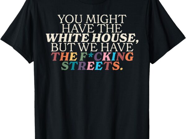 You might have the white house we have the fucking streets t-shirt