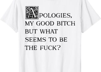 Apologies My Good Bitch But What Seems To Be The Fuck T-Shirt