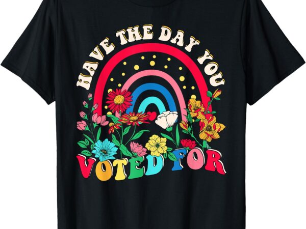 Have the day you voted for t-shirt