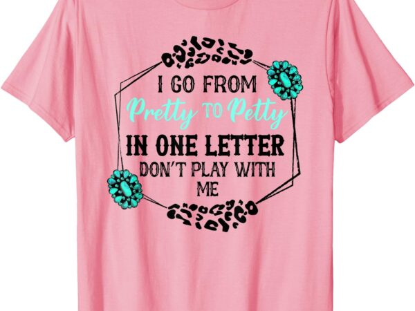 I go from pretty to petty in one letter don’t play with me t-shirt