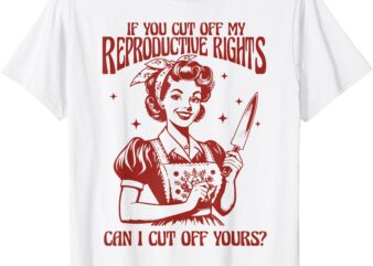 If You Cut Off My Reproductive Rights Can I Cut Off Your T-Shirt