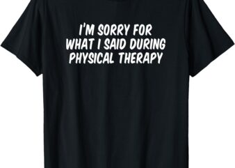 I’m Sorry For What I Said During Physical Therapy T-Shirt