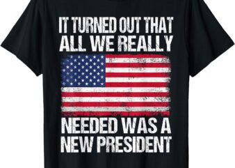 It Turned Out That All We Really Needed Was A New President T-Shirt