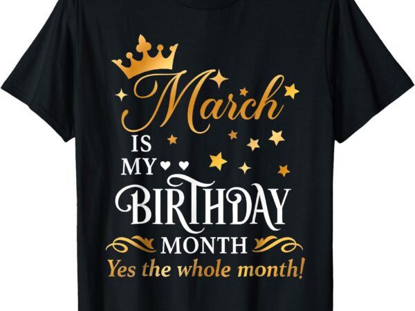 March is my birthday yes the whole month funny birthday t-shirt