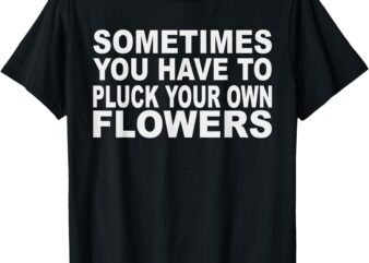 Sometimes you have to pluck your own flowers T-Shirt