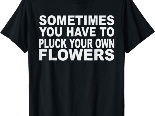 Sometimes you have to pluck your own flowers t-shirt