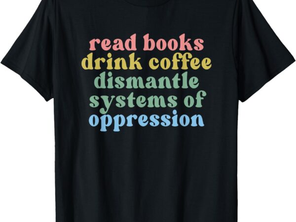 Read books drink coffee dismantle systems of oppression t-shirt