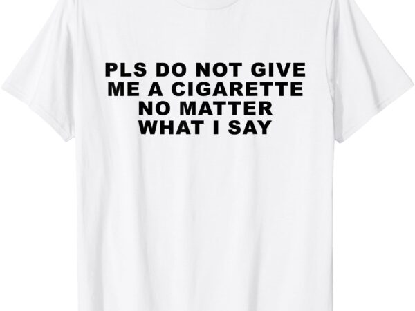 Please do not give me a cigarette no matter what i say funny t-shirt